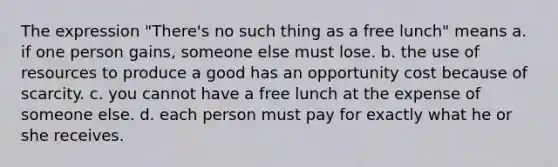 The expression "There's no such thing as a free lunch" means a. if one person gains, someone else must lose. b. the use of resources to produce a good has an opportunity cost because of scarcity. c. you cannot have a free lunch at the expense of someone else. d. each person must pay for exactly what he or she receives.