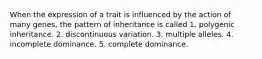 When the expression of a trait is influenced by the action of many genes, the pattern of inheritance is called 1. polygenic inheritance. 2. discontinuous variation. 3. multiple alleles. 4. incomplete dominance. 5. complete dominance.