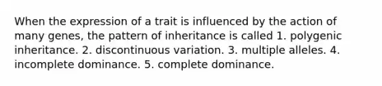 When the expression of a trait is influenced by the action of many genes, the pattern of inheritance is called 1. polygenic inheritance. 2. discontinuous variation. 3. multiple alleles. 4. incomplete dominance. 5. complete dominance.