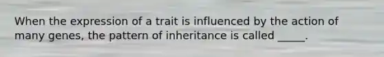 When the expression of a trait is influenced by the action of many genes, the pattern of inheritance is called _____.