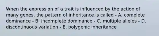 When the expression of a trait is influenced by the action of many genes, the pattern of inheritance is called - A. complete dominance - B. incomplete dominance - C. multiple alleles - D. discontinuous variation - E. polygenic inheritance