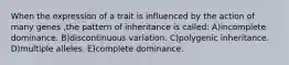 When the expression of a trait is influenced by the action of many genes ,the pattern of inheritance is called: A)incomplete dominance. B)discontinuous variation. C)polygenic inheritance. D)multiple alleles. E)complete dominance.