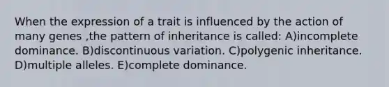 When the expression of a trait is influenced by the action of many genes ,the pattern of inheritance is called: A)incomplete dominance. B)discontinuous variation. C)polygenic inheritance. D)multiple alleles. E)complete dominance.