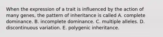 When the expression of a trait is influenced by the action of many genes, the pattern of inheritance is called A. complete dominance. B. incomplete dominance. C. multiple alleles. D. discontinuous variation. E. polygenic inheritance.