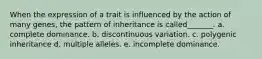 When the expression of a trait is influenced by the action of many genes, the pattern of inheritance is called_______. a. complete dominance. b. discontinuous variation. c. polygenic inheritance d. multiple alleles. e. incomplete dominance.