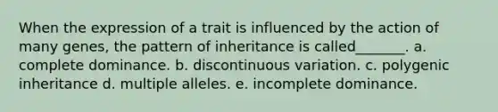 When the expression of a trait is influenced by the action of many genes, the pattern of inheritance is called_______. a. complete dominance. b. discontinuous variation. c. polygenic inheritance d. multiple alleles. e. incomplete dominance.