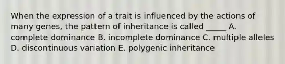 When the expression of a trait is influenced by the actions of many genes, the pattern of inheritance is called _____ A. complete dominance B. incomplete dominance C. multiple alleles D. discontinuous variation E. polygenic inheritance