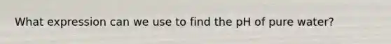 What expression can we use to find the pH of pure water?