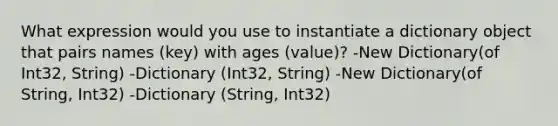 What expression would you use to instantiate a dictionary object that pairs names (key) with ages (value)? -New Dictionary(of Int32, String) -Dictionary (Int32, String) -New Dictionary(of String, Int32) -Dictionary (String, Int32)