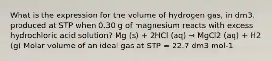 What is the expression for the volume of hydrogen gas, in dm3, produced at STP when 0.30 g of magnesium reacts with excess hydrochloric acid solution? Mg (s) + 2HCl (aq) → MgCl2 (aq) + H2 (g) Molar volume of an ideal gas at STP = 22.7 dm3 mol-1