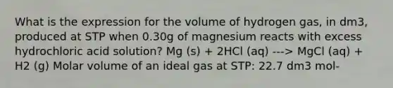 What is the expression for the volume of hydrogen gas, in dm3, produced at STP when 0.30g of magnesium reacts with excess hydrochloric acid solution? Mg (s) + 2HCl (aq) ---> MgCl (aq) + H2 (g) Molar volume of an ideal gas at STP: 22.7 dm3 mol-