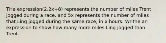 THe expression(2.2x+8) represents the number of miles Trent jogged during a race, and 5x represents the number of miles that Ling jogged during the same race, in x hours. Writhe an expression to show how many more miles Ling jogged than Trent.