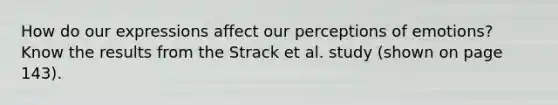 How do our expressions affect our perceptions of emotions? Know the results from the Strack et al. study (shown on page 143).