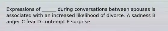 Expressions of ______ during conversations between spouses is associated with an increased likelihood of divorce. A sadness B anger C fear D contempt E surprise