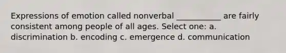 Expressions of emotion called nonverbal ___________ are fairly consistent among people of all ages. Select one: a. discrimination b. encoding c. emergence d. communication