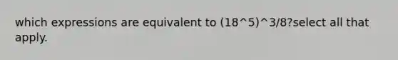 which expressions are equivalent to (18^5)^3/8?select all that apply.