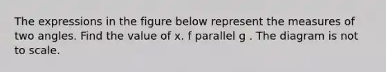 The expressions in the figure below represent the measures of two angles. Find the value of x. f parallel g . The diagram is not to scale.