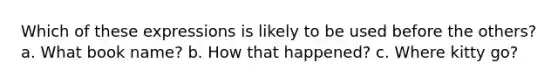 Which of these expressions is likely to be used before the others? a. What book name? b. How that happened? c. Where kitty go?