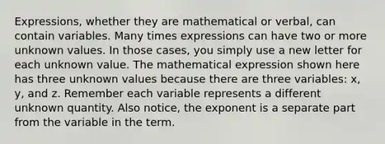 Expressions, whether they are mathematical or verbal, can contain variables. Many times expressions can have two or more unknown values. In those cases, you simply use a new letter for each unknown value. The mathematical expression shown here has three unknown values because there are three variables: x, y, and z. Remember each variable represents a different unknown quantity. Also notice, the exponent is a separate part from the variable in the term.