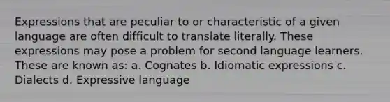 Expressions that are peculiar to or characteristic of a given language are often difficult to translate literally. These expressions may pose a problem for second language learners. These are known as: a. Cognates b. Idiomatic expressions c. Dialects d. Expressive language