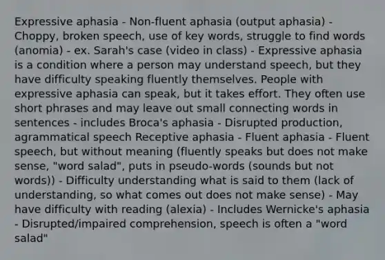 Expressive aphasia - Non-fluent aphasia (output aphasia) - Choppy, broken speech, use of key words, struggle to find words (anomia) - ex. Sarah's case (video in class) - Expressive aphasia is a condition where a person may understand speech, but they have difficulty speaking fluently themselves. People with expressive aphasia can speak, but it takes effort. They often use short phrases and may leave out small connecting words in sentences - includes Broca's aphasia - Disrupted production, agrammatical speech Receptive aphasia - Fluent aphasia - Fluent speech, but without meaning (fluently speaks but does not make sense, "word salad", puts in pseudo-words (sounds but not words)) - Difficulty understanding what is said to them (lack of understanding, so what comes out does not make sense) - May have difficulty with reading (alexia) - Includes Wernicke's aphasia - Disrupted/impaired comprehension, speech is often a "word salad"