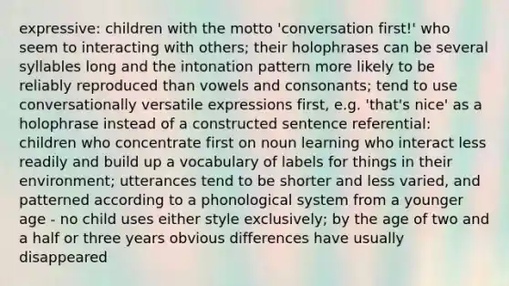 expressive: children with the motto 'conversation first!' who seem to interacting with others; their holophrases can be several syllables long and the intonation pattern more likely to be reliably reproduced than vowels and consonants; tend to use conversationally versatile expressions first, e.g. 'that's nice' as a holophrase instead of a constructed sentence referential: children who concentrate first on noun learning who interact less readily and build up a vocabulary of labels for things in their environment; utterances tend to be shorter and less varied, and patterned according to a phonological system from a younger age - no child uses either style exclusively; by the age of two and a half or three years obvious differences have usually disappeared