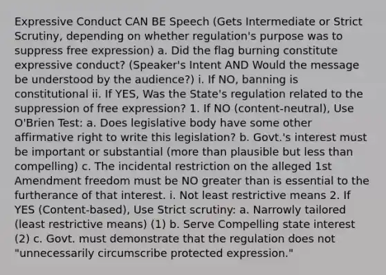 Expressive Conduct CAN BE Speech (Gets Intermediate or Strict Scrutiny, depending on whether regulation's purpose was to suppress free expression) a. Did the flag burning constitute expressive conduct? (Speaker's Intent AND Would the message be understood by the audience?) i. If NO, banning is constitutional ii. If YES, Was the State's regulation related to the suppression of free expression? 1. If NO (content-neutral), Use O'Brien Test: a. Does legislative body have some other affirmative right to write this legislation? b. Govt.'s interest must be important or substantial (more than plausible but less than compelling) c. The incidental restriction on the alleged 1st Amendment freedom must be NO greater than is essential to the furtherance of that interest. i. Not least restrictive means 2. If YES (Content-based), Use Strict scrutiny: a. Narrowly tailored (least restrictive means) (1) b. Serve Compelling state interest (2) c. Govt. must demonstrate that the regulation does not "unnecessarily circumscribe protected expression."