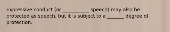 Expressive conduct (or ___________ speech) may also be protected as speech, but it is subject to a _______ degree of protection.