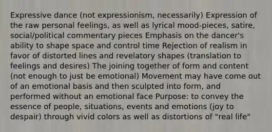 Expressive dance (not expressionism, necessarily) Expression of the raw personal feelings, as well as lyrical mood-pieces, satire, social/political commentary pieces Emphasis on the dancer's ability to shape space and control time Rejection of realism in favor of distorted lines and revelatory shapes (translation to feelings and desires) The joining together of form and content (not enough to just be emotional) Movement may have come out of an emotional basis and then sculpted into form, and performed without an emotional face Purpose: to convey the essence of people, situations, events and emotions (joy to despair) through vivid colors as well as distortions of "real life"