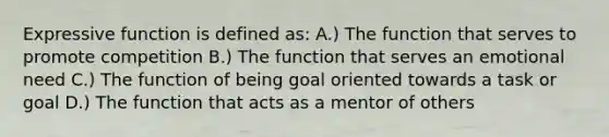 Expressive function is defined as: A.) The function that serves to promote competition B.) The function that serves an emotional need C.) The function of being goal oriented towards a task or goal D.) The function that acts as a mentor of others