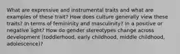 What are expressive and instrumental traits and what are examples of these trait? How does culture generally view these traits? In terms of femininity and masculinity? In a positive or negative light? How do gender stereotypes change across development (toddlerhood, early childhood, middle childhood, adolescence)?