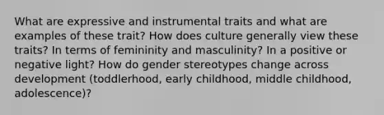 What are expressive and instrumental traits and what are examples of these trait? How does culture generally view these traits? In terms of femininity and masculinity? In a positive or negative light? How do gender stereotypes change across development (toddlerhood, early childhood, middle childhood, adolescence)?