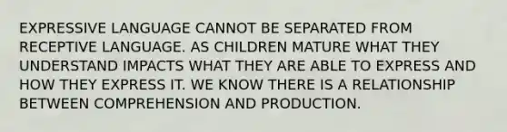 EXPRESSIVE LANGUAGE CANNOT BE SEPARATED FROM RECEPTIVE LANGUAGE. AS CHILDREN MATURE WHAT THEY UNDERSTAND IMPACTS WHAT THEY ARE ABLE TO EXPRESS AND HOW THEY EXPRESS IT. WE KNOW THERE IS A RELATIONSHIP BETWEEN COMPREHENSION AND PRODUCTION.