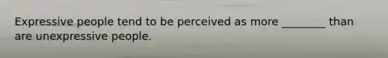 Expressive people tend to be perceived as more ________ than are unexpressive people.