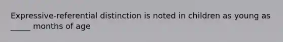 Expressive-referential distinction is noted in children as young as _____ months of age