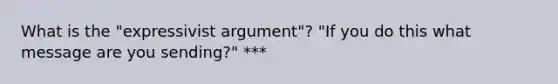 What is the "expressivist argument"? "If you do this what message are you sending?" ***