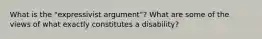 What is the "expressivist argument"? What are some of the views of what exactly constitutes a disability?