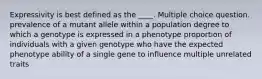 Expressivity is best defined as the ____. Multiple choice question. prevalence of a mutant allele within a population degree to which a genotype is expressed in a phenotype proportion of individuals with a given genotype who have the expected phenotype ability of a single gene to influence multiple unrelated traits