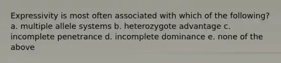 Expressivity is most often associated with which of the following? a. multiple allele systems b. heterozygote advantage c. incomplete penetrance d. incomplete dominance e. none of the above