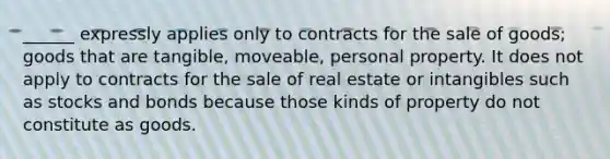 ______ expressly applies only to contracts for the sale of goods; goods that are tangible, moveable, personal property. It does not apply to contracts for the sale of real estate or intangibles such as stocks and bonds because those kinds of property do not constitute as goods.