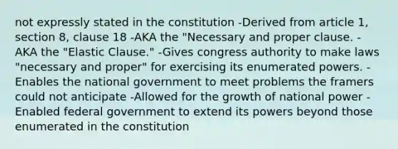 not expressly stated in the constitution -Derived from article 1, section 8, clause 18 -AKA the "Necessary and proper clause. -AKA the "Elastic Clause." -Gives congress authority to make laws "necessary and proper" for exercising its enumerated powers. -Enables the national government to meet problems the framers could not anticipate -Allowed for the growth of national power -Enabled federal government to extend its powers beyond those enumerated in the constitution