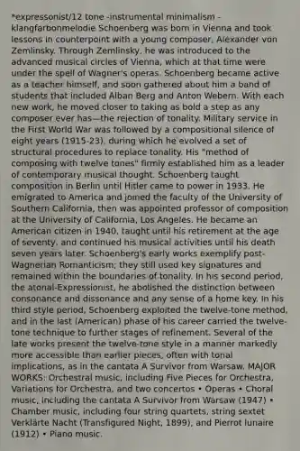 *expressonist/12 tone -instrumental minimalism -klangfarbonmelodie Schoenberg was born in Vienna and took lessons in counterpoint with a young composer, Alexander von Zemlinsky. Through Zemlinsky, he was introduced to the advanced musical circles of Vienna, which at that time were under the spell of Wagner's operas. Schoenberg became active as a teacher himself, and soon gathered about him a band of students that included Alban Berg and Anton Webern. With each new work, he moved closer to taking as bold a step as any composer ever has—the rejection of tonality. Military service in the First World War was followed by a compositional silence of eight years (1915-23), during which he evolved a set of structural procedures to replace tonality. His "method of composing with twelve tones" firmly established him as a leader of contemporary musical thought. Schoenberg taught composition in Berlin until Hitler came to power in 1933. He emigrated to America and joined the faculty of the University of Southern California, then was appointed professor of composition at the University of California, Los Angeles. He became an American citizen in 1940, taught until his retirement at the age of seventy, and continued his musical activities until his death seven years later. Schoenberg's early works exemplify post-Wagnerian Romanticism; they still used key signatures and remained within the boundaries of tonality. In his second period, the atonal-Expressionist, he abolished the distinction between consonance and dissonance and any sense of a home key. In his third style period, Schoenberg exploited the twelve-tone method, and in the last (American) phase of his career carried the twelve-tone technique to further stages of refinement. Several of the late works present the twelve-tone style in a manner markedly more accessible than earlier pieces, often with tonal implications, as in the cantata A Survivor from Warsaw. MAJOR WORKS: Orchestral music, including Five Pieces for Orchestra, Variations for Orchestra, and two concertos • Operas • Choral music, including the cantata A Survivor from Warsaw (1947) • Chamber music, including four string quartets, string sextet Verklärte Nacht (Transfigured Night, 1899), and Pierrot lunaire (1912) • Piano music.