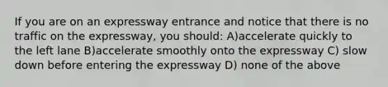 If you are on an expressway entrance and notice that there is no traffic on the expressway, you should: A)accelerate quickly to the left lane B)accelerate smoothly onto the expressway C) slow down before entering the expressway D) none of the above