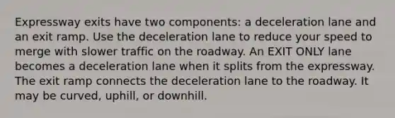 Expressway exits have two components: a deceleration lane and an exit ramp. Use the deceleration lane to reduce your speed to merge with slower traffic on the roadway. An EXIT ONLY lane becomes a deceleration lane when it splits from the expressway. The exit ramp connects the deceleration lane to the roadway. It may be curved, uphill, or downhill.