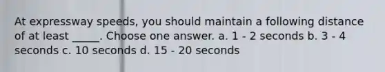 At expressway speeds, you should maintain a following distance of at least _____. Choose one answer. a. 1 - 2 seconds b. 3 - 4 seconds c. 10 seconds d. 15 - 20 seconds