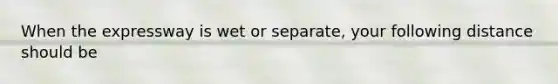 When the expressway is wet or separate, your following distance should be