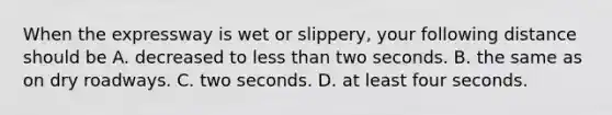 When the expressway is wet or slippery, your following distance should be A. decreased to less than two seconds. B. the same as on dry roadways. C. two seconds. D. at least four seconds.