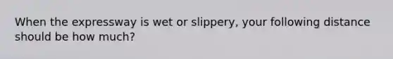 When the expressway is wet or slippery, your following distance should be how much?