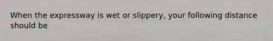 When the expressway is wet or slippery, your following distance should be