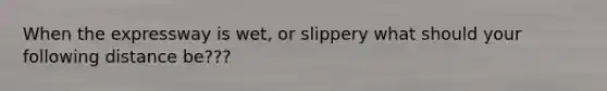 When the expressway is wet, or slippery what should your following distance be???